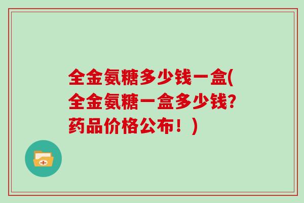 全金氨糖多少钱一盒(全金氨糖一盒多少钱?药品价格公布!) 全金氨糖多少钱一盒(全金氨糖一盒多少钱?药品价格公布!)