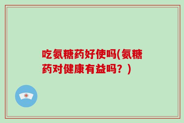 吃氨糖药好使吗(氨糖药对健康有益吗?) 吃氨糖药好使吗(氨糖药对健康有益吗?)