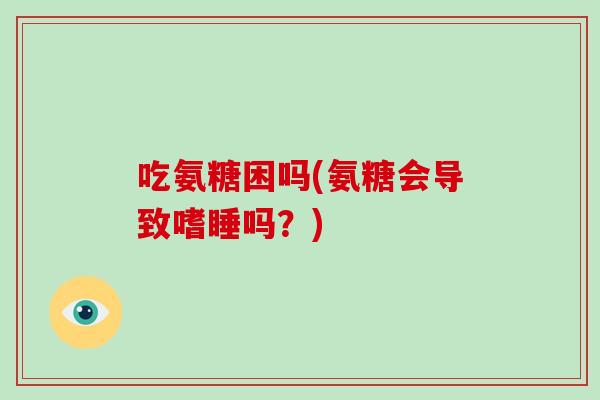 吃氨糖困吗(氨糖会导致嗜睡吗？)