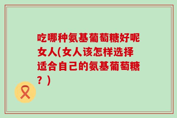 吃哪种氨基葡萄糖好呢女人(女人该怎样选择适合自己的氨基葡萄糖?) 吃哪种氨基葡萄糖好呢女人(女人该怎样选择适合自己的氨基葡萄糖?)