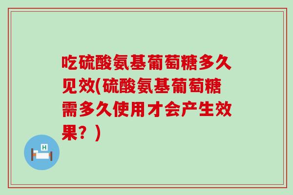 吃硫酸氨基葡萄糖多久见效(硫酸氨基葡萄糖需多久使用才会产生效果？)