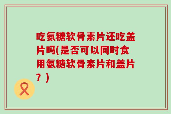 吃氨糖软骨素片还吃盖片吗(是否可以同时食用氨糖软骨素片和盖片？)