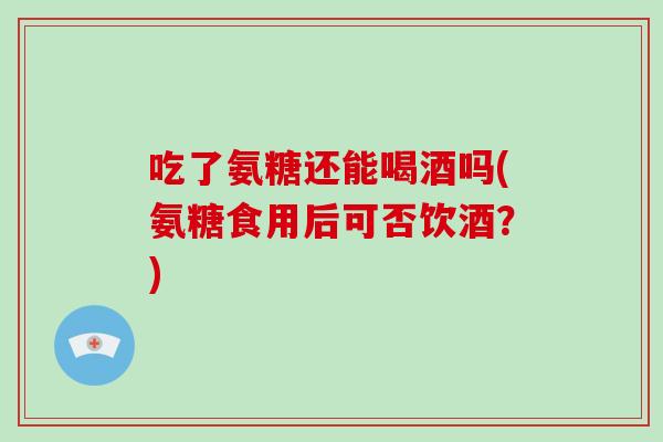 吃了氨糖还能喝酒吗(氨糖食用后可否饮酒？)