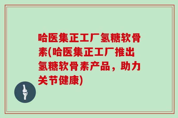 哈医集正工厂氢糖软骨素(哈医集正工厂推出氢糖软骨素产品，助力关节健康)