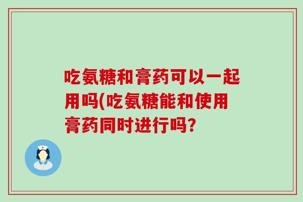 吃氨糖和膏药可以一起用吗(吃氨糖能和使用膏药同时进行吗? 吃氨糖和膏药可以一起用吗(吃氨糖能和使用膏药同时进行吗?
