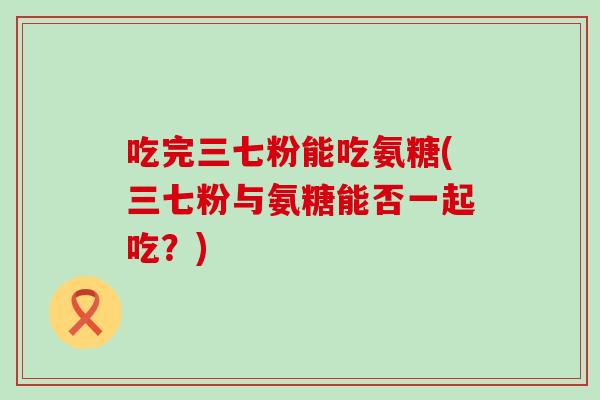 吃完三七粉能吃氨糖(三七粉与氨糖能否一起吃?) 吃完三七粉能吃氨糖(三七粉与氨糖能否一起吃?)