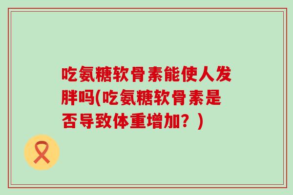 吃氨糖软骨素能使人发胖吗(吃氨糖软骨素是否导致体重增加?) 吃氨糖软骨素能使人发胖吗(吃氨糖软骨素是否导致体重增加?)