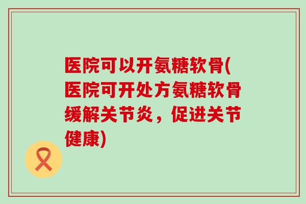 医院可以开氨糖软骨(医院可开处方氨糖软骨缓解,促进关节健康) 医院可以开氨糖软骨(医院可开处方氨糖软骨缓解,促进关节健康)