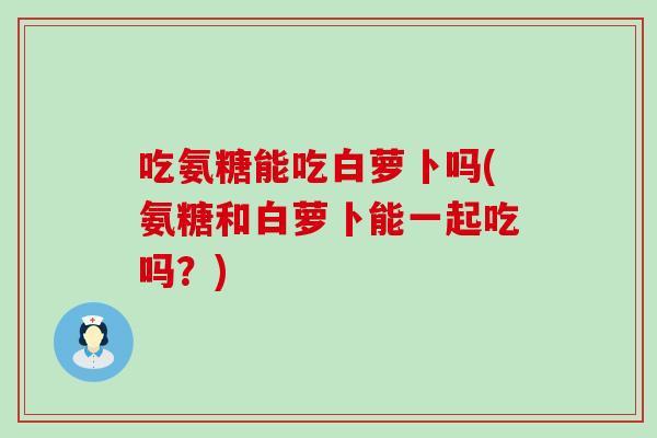 吃氨糖能吃白萝卜吗(氨糖和白萝卜能一起吃吗?) 吃氨糖能吃白萝卜吗(氨糖和白萝卜能一起吃吗?)