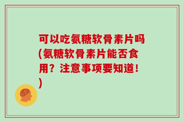 可以吃氨糖软骨素片吗(氨糖软骨素片能否食用？注意事项要知道！)