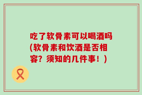 吃了软骨素可以喝酒吗(软骨素和饮酒是否相容?须知的几件事!) 吃了软骨素可以喝酒吗(软骨素和饮酒是否相容?须知的几件事!)