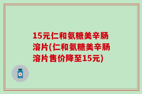 15元仁和氨糖美辛肠溶片(仁和氨糖美辛肠溶片售价降至15元)