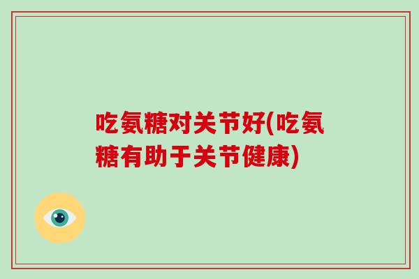 吃氨糖对关节好(吃氨糖有助于关节健康)