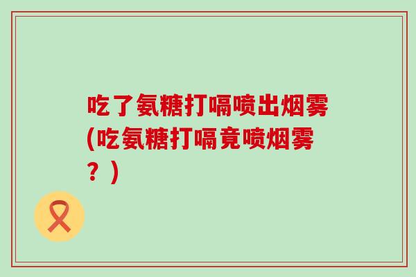 吃了氨糖打嗝喷出烟雾(吃氨糖打嗝竟喷烟雾?) 吃了氨糖打嗝喷出烟雾(吃氨糖打嗝竟喷烟雾?)
