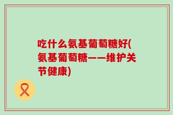 吃什么氨基葡萄糖好(氨基葡萄糖——维护关节健康) 吃什么氨基葡萄糖好(氨基葡萄糖——维护关节健康)