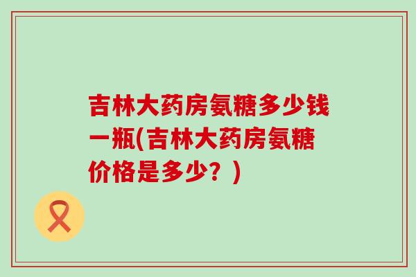 吉林大药房氨糖多少钱一瓶(吉林大药房氨糖价格是多少?) 吉林大药房氨糖多少钱一瓶(吉林大药房氨糖价格是多少?)