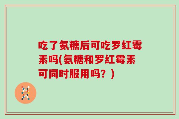 吃了氨糖后可吃罗红霉素吗(氨糖和罗红霉素可同时服用吗?) 吃了氨糖后可吃罗红霉素吗(氨糖和罗红霉素可同时服用吗?)