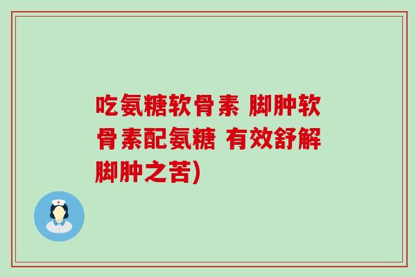 吃氨糖软骨素 脚肿软骨素配氨糖 有效舒解脚肿之苦)
