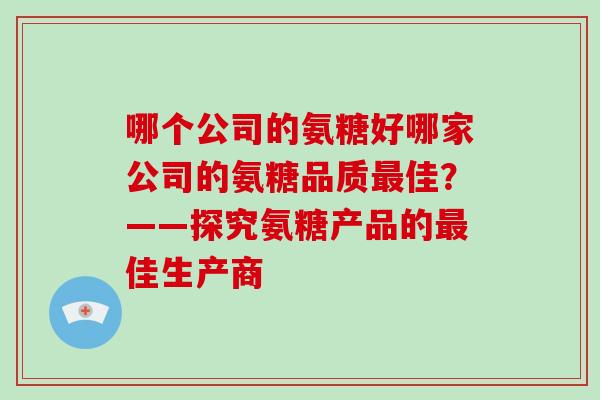 哪个公司的氨糖好哪家公司的氨糖品质佳?——探究氨糖产品的佳生产商 哪个公司的氨糖好哪家公司的氨糖品质佳?——探究氨糖产品的佳生产商