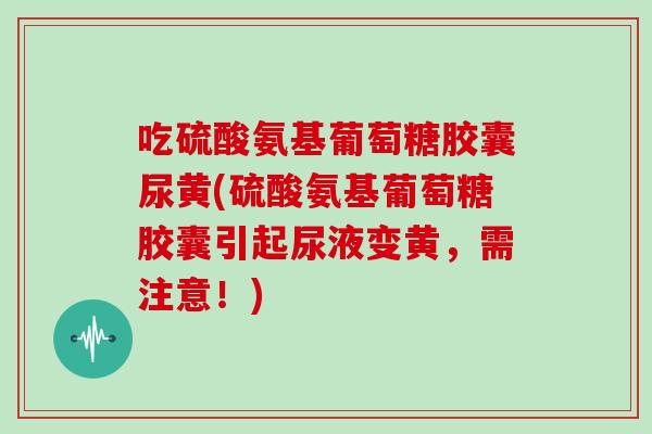 吃硫酸氨基葡萄糖胶囊尿黄(硫酸氨基葡萄糖胶囊引起尿液变黄，需注意！)