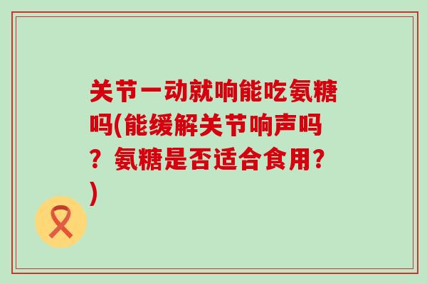 关节一动就响能吃氨糖吗(能缓解关节响声吗？氨糖是否适合食用？)