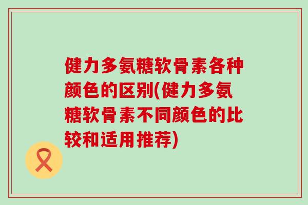 健力多氨糖软骨素各种颜色的区别(健力多氨糖软骨素不同颜色的比较和适用推荐) 健力多氨糖软骨素各种颜色的区别(健力多氨糖软骨素不同颜色的比较和适用推荐)