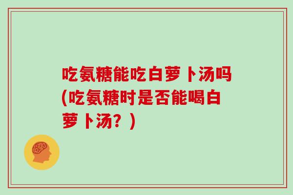 吃氨糖能吃白萝卜汤吗(吃氨糖时是否能喝白萝卜汤？)