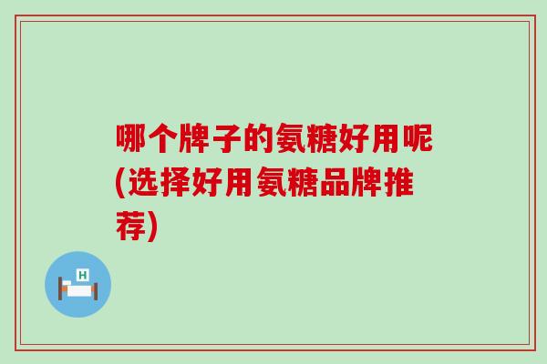 哪个牌子的氨糖好用呢(选择好用氨糖品牌推荐) 哪个牌子的氨糖好用呢(选择好用氨糖品牌推荐)