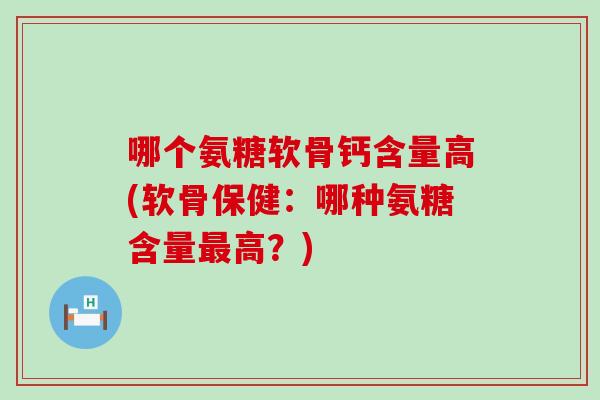 哪个氨糖软骨钙含量高(软骨保健：哪种氨糖含量高？)