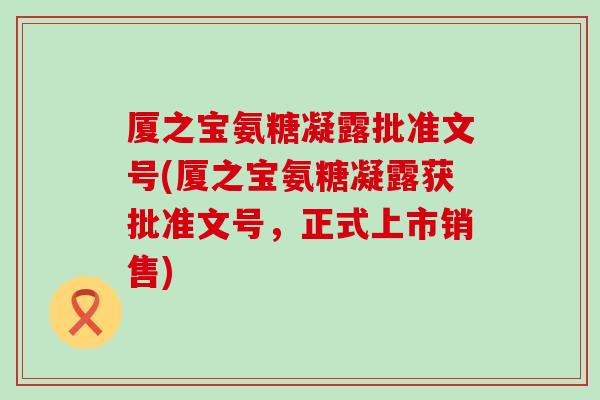 厦之宝氨糖凝露批准文号(厦之宝氨糖凝露获批准文号，正式上市销售)