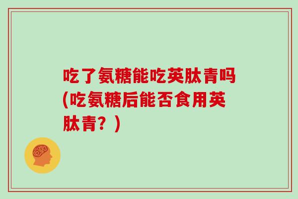 吃了氨糖能吃英肽青吗(吃氨糖后能否食用英肽青?) 吃了氨糖能吃英肽青吗(吃氨糖后能否食用英肽青?)