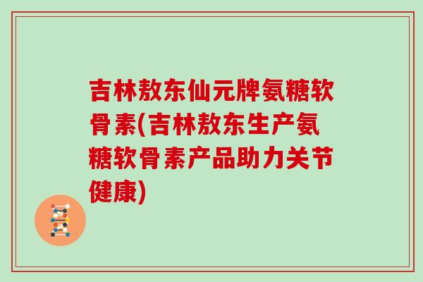 吉林敖东仙元牌氨糖软骨素(吉林敖东生产氨糖软骨素产品助力关节健康) 吉林敖东仙元牌氨糖软骨素(吉林敖东生产氨糖软骨素产品助力关节健康)