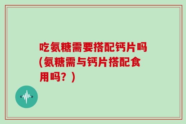 吃氨糖需要搭配钙片吗(氨糖需与钙片搭配食用吗？)