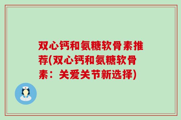 双心钙和氨糖软骨素推荐(双心钙和氨糖软骨素：关爱关节新选择)