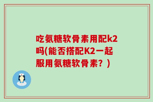 吃氨糖软骨素用配k2吗(能否搭配K2一起服用氨糖软骨素?) 吃氨糖软骨素用配k2吗(能否搭配K2一起服用氨糖软骨素?)