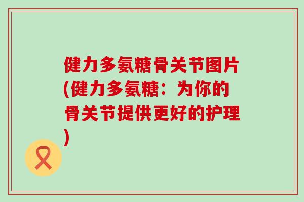 健力多氨糖骨关节图片(健力多氨糖:为你的骨关节提供更好的护理) 健力多氨糖骨关节图片(健力多氨糖:为你的骨关节提供更好的护理)