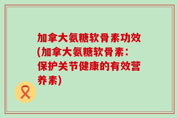 加拿大氨糖软骨素功效(加拿大氨糖软骨素:保护关节健康的有效营养素) 加拿大氨糖软骨素功效(加拿大氨糖软骨素:保护关节健康的有效营养素)