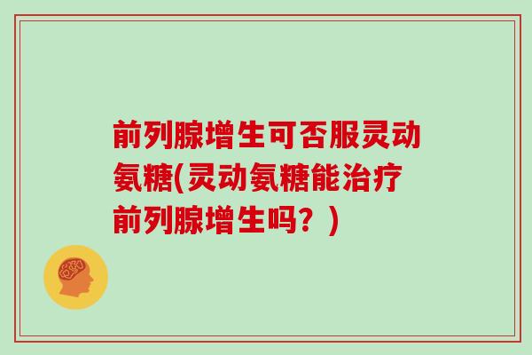 前列腺增生可否服灵动氨糖(灵动氨糖能前列腺增生吗?) 前列腺增生可否服灵动氨糖(灵动氨糖能前列腺增生吗?)