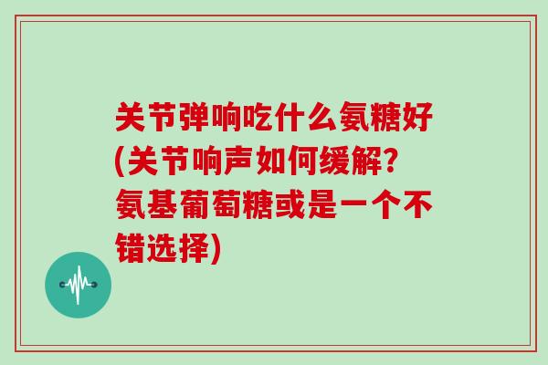 关节弹响吃什么氨糖好(关节响声如何缓解?氨基葡萄糖或是一个不错选择) 关节弹响吃什么氨糖好(关节响声如何缓解?氨基葡萄糖或是一个不错选择)