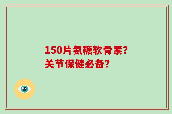 150片氨糖软骨素?关节保健必备? 150片氨糖软骨素?关节保健必备?