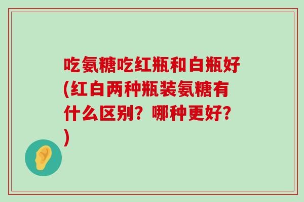 吃氨糖吃红瓶和白瓶好(红白两种瓶装氨糖有什么区别？哪种更好？)