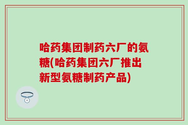 哈药集团制药六厂的氨糖(哈药集团六厂推出新型氨糖制药产品)