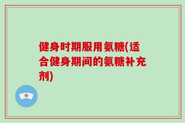 健身时期服用氨糖(适合健身期间的氨糖补充剂) 健身时期服用氨糖(适合健身期间的氨糖补充剂)