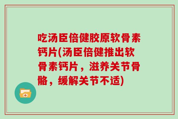 吃汤臣倍健胶原软骨素钙片(汤臣倍健推出软骨素钙片，滋养关节骨骼，缓解关节不适)