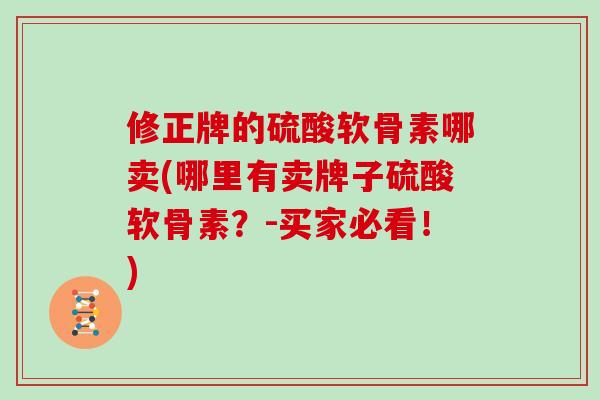修正牌的硫酸软骨素哪卖(哪里有卖牌子硫酸软骨素?-买家必看!) 修正牌的硫酸软骨素哪卖(哪里有卖牌子硫酸软骨素?-买家必看!)