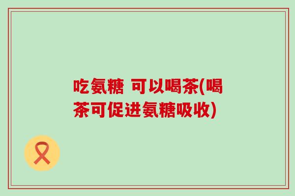 吃氨糖 可以喝茶(喝茶可促进氨糖吸收) 吃氨糖 可以喝茶(喝茶可促进氨糖吸收)