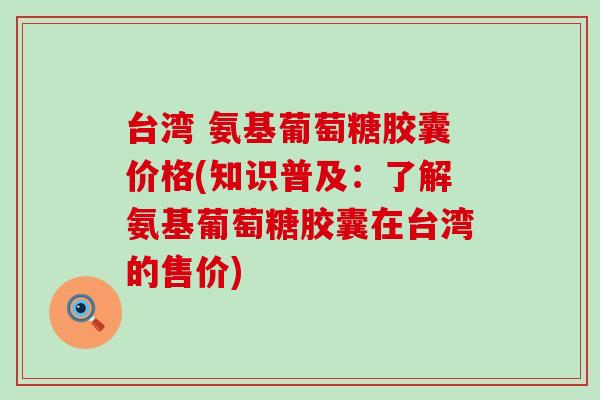 台湾 氨基葡萄糖胶囊价格(知识普及：了解氨基葡萄糖胶囊在台湾的售价)