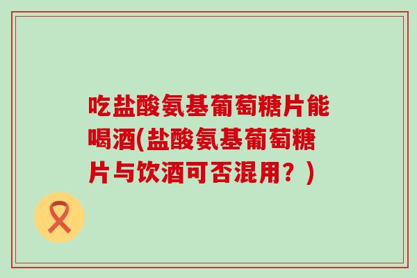 吃盐酸氨基葡萄糖片能喝酒(盐酸氨基葡萄糖片与饮酒可否混用?) 吃盐酸氨基葡萄糖片能喝酒(盐酸氨基葡萄糖片与饮酒可否混用?)