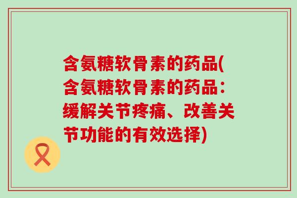 含氨糖软骨素的药品(含氨糖软骨素的药品:缓解关节、改善关节功能的有效选择) 含氨糖软骨素的药品(含氨糖软骨素的药品:缓解关节、改善关节功能的有效选择)