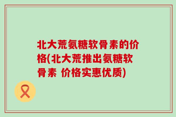 北大荒氨糖软骨素的价格(北大荒推出氨糖软骨素 价格实惠优质) 北大荒氨糖软骨素的价格(北大荒推出氨糖软骨素 价格实惠优质)